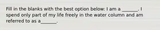 Fill in the blanks with the best option below: I am a _______. I spend only part of my life freely in the water column and am referred to as a_______.