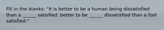 Fill in the blanks: "It is better to be a human being dissatisfied than a ______ satisfied; better to be ______ dissatisfied than a fool satisfied."