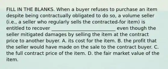 FILL IN THE BLANKS. When a buyer refuses to purchase an item despite being contractually obligated to do so, a volume seller (i.e., a seller who regularly sells the contracted-for item) is entitled to recover ___________________________ even though the seller mitigated damages by selling the item at the contract price to another buyer. A. its cost for the item. B. the profit that the seller would have made on the sale to the contract buyer. C. the full contract price of the item. D. the fair market value of the item.