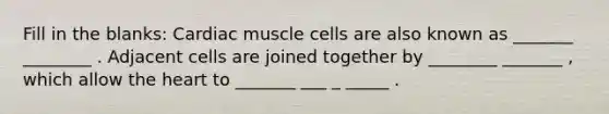 Fill in the blanks: Cardiac muscle cells are also known as _______ ________ . Adjacent cells are joined together by ________ _______ , which allow the heart to _______ ___ _ _____ .