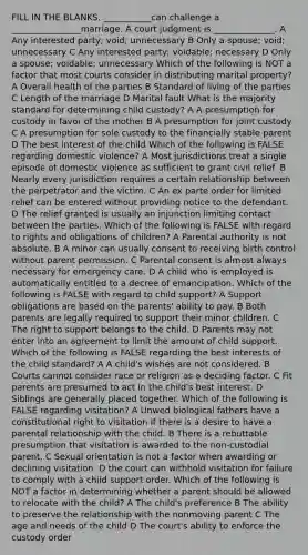 FILL IN THE BLANKS. ___________can challenge a ________________marriage. A court judgment is ______________. A Any interested party; void; unnecessary B Only a spouse; void; unnecessary C Any interested party; voidable; necessary D Only a spouse; voidable; unnecessary Which of the following is NOT a factor that most courts consider in distributing marital property? A Overall health of the parties B Standard of living of the parties C Length of the marriage D Marital fault What is the majority standard for determining child custody? A A presumption for custody in favor of the mother B A presumption for joint custody C A presumption for sole custody to the financially stable parent D The best interest of the child Which of the following is FALSE regarding domestic violence? A Most jurisdictions treat a single episode of domestic violence as sufficient to grant civil relief. B Nearly every jurisdiction requires a certain relationship between the perpetrator and the victim. C An ex parte order for limited relief can be entered without providing notice to the defendant. D The relief granted is usually an injunction limiting contact between the parties. Which of the following is FALSE with regard to rights and obligations of children? A Parental authority is not absolute. B A minor can usually consent to receiving birth control without parent permission. C Parental consent is almost always necessary for emergency care. D A child who is employed is automatically entitled to a decree of emancipation. Which of the following is FALSE with regard to child support? A Support obligations are based on the parents' ability to pay. B Both parents are legally required to support their minor children. C The right to support belongs to the child. D Parents may not enter into an agreement to limit the amount of child support. Which of the following is FALSE regarding the best interests of the child standard? A A child's wishes are not considered. B Courts cannot consider race or religion as a deciding factor. C Fit parents are presumed to act in the child's best interest. D Siblings are generally placed together. Which of the following is FALSE regarding visitation? A Unwed biological fathers have a constitutional right to visitation if there is a desire to have a parental relationship with the child. B There is a rebuttable presumption that visitation is awarded to the non-custodial parent. C Sexual orientation is not a factor when awarding or declining visitation. D the court can withhold visitation for failure to comply with a child support order. Which of the following is NOT a factor in determining whether a parent should be allowed to relocate with the child? A The child's preference B The ability to preserve the relationship with the nonmoving parent C The age and needs of the child D The court's ability to enforce the custody order