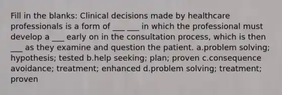 Fill in the blanks: Clinical decisions made by healthcare professionals is a form of ___ ___ in which the professional must develop a ___ early on in the consultation process, which is then ___ as they examine and question the patient. a.problem solving; hypothesis; tested b.help seeking; plan; proven c.consequence avoidance; treatment; enhanced d.problem solving; treatment; proven