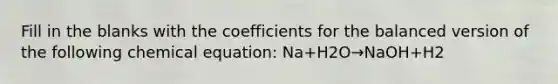 Fill in the blanks with the coefficients for the balanced version of the following chemical equation: Na+H2O→NaOH+H2