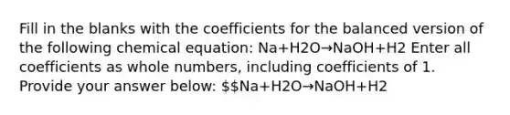 Fill in the blanks with the coefficients for the balanced version of the following chemical equation: Na+H2O→NaOH+H2 Enter all coefficients as whole numbers, including coefficients of 1. Provide your answer below: Na+H2​O→NaOH+H2​