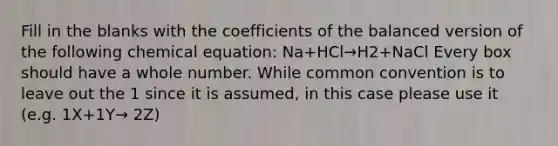 Fill in the blanks with the coefficients of the balanced version of the following chemical equation: Na+HCl→H2+NaCl Every box should have a whole number. While common convention is to leave out the 1 since it is assumed, in this case please use it (e.g. 1X+1Y→ 2Z)