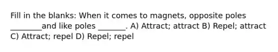 Fill in the blanks: When it comes to magnets, opposite poles ________and like poles _______. A) Attract; attract B) Repel; attract C) Attract; repel D) Repel; repel