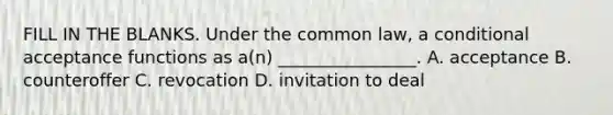 FILL IN THE BLANKS. Under the common law, a conditional acceptance functions as a(n) ________________. A. acceptance B. counteroffer C. revocation D. invitation to deal