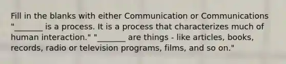 Fill in the blanks with either Communication or Communications "_______ is a process. It is a process that characterizes much of human interaction." "_______ are things - like articles, books, records, radio or television programs, films, and so on."