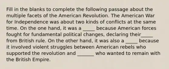 Fill in the blanks to complete the following passage about the multiple facets of the American Revolution. The American War for Independence was about two kinds of conflicts at the same time. On the one hand, it was a _____ because American forces fought for fundamental political changes, declaring their_____ from British rule. On the other hand, it was also a _____ because it involved violent struggles between American rebels who supported the revolution and _______ who wanted to remain with the British Empire.