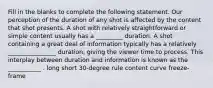 Fill in the blanks to complete the following statement. Our perception of the duration of any shot is affected by the content that shot presents. A shot with relatively straightforward or simple content usually has a _________ duration. A shot containing a great deal of information typically has a relatively ________________ duration, giving the viewer time to process. This interplay between duration and information is known as the ___________ . long short 30-degree rule content curve freeze-frame