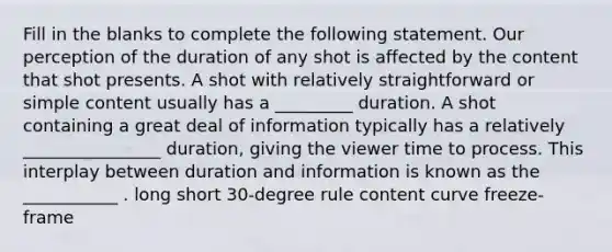 Fill in the blanks to complete the following statement. Our perception of the duration of any shot is affected by the content that shot presents. A shot with relatively straightforward or simple content usually has a _________ duration. A shot containing a great deal of information typically has a relatively ________________ duration, giving the viewer time to process. This interplay between duration and information is known as the ___________ . long short 30-degree rule content curve freeze-frame