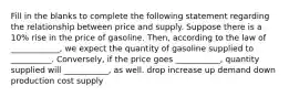 Fill in the blanks to complete the following statement regarding the relationship between price and supply. Suppose there is a 10% rise in the price of gasoline. Then, according to the law of ____________, we expect the quantity of gasoline supplied to __________. Conversely, if the price goes ___________, quantity supplied will ___________, as well. drop increase up demand down production cost supply