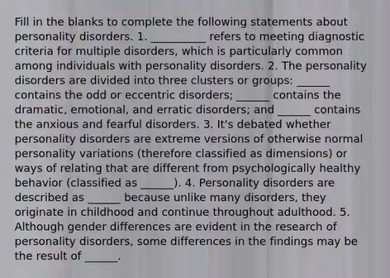 Fill in the blanks to complete the following statements about personality disorders. 1. __________ refers to meeting diagnostic criteria for multiple disorders, which is particularly common among individuals with personality disorders. 2. The personality disorders are divided into three clusters or groups: ______ contains the odd or eccentric disorders; ______ contains the dramatic, emotional, and erratic disorders; and ______ contains the anxious and fearful disorders. 3. It's debated whether personality disorders are extreme versions of otherwise normal personality variations (therefore classified as dimensions) or ways of relating that are different from psychologically healthy behavior (classified as ______). 4. Personality disorders are described as ______ because unlike many disorders, they originate in childhood and continue throughout adulthood. 5. Although gender differences are evident in the research of personality disorders, some differences in the findings may be the result of ______.