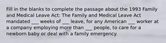 Fill in the blanks to complete the passage about the 1993 Family and Medical Leave Act: The Family and Medical Leave Act mandated ___ weeks of ___ leave, for any American ___ worker at a company employing more than ___ people, to care for a newborn baby or deal with a family emergency.