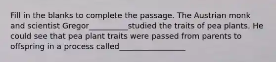 Fill in the blanks to complete the passage. The Austrian monk and scientist Gregor__________studied the traits of pea plants. He could see that pea plant traits were passed from parents to offspring in a process called_________________