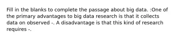 Fill in the blanks to complete the passage about big data. :One of the primary advantages to big data research is that it collects data on observed -. A disadvantage is that this kind of research requires -.