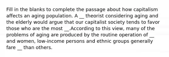 Fill in the blanks to complete the passage about how capitalism affects an aging population. A __ theorist considering aging and the elderly would argue that our capitalist society tends to favor those who are the most __.According to this view, many of the problems of aging are produced by the routine operation of __ and women, low-income persons and ethnic groups generally fare __ than others.