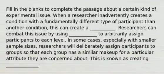 Fill in the blanks to complete the passage about a certain kind of experimental issue. When a researcher inadvertently creates a condition with a fundamentally different type of participant than another condition, this can create a ___________. Researchers can combat this issue by using ____________ to arbitrarily assign participants to each level. In some cases, especially with smaller sample sizes, researchers will deliberately assign participants to groups so that each group has a similar makeup for a particular attribute they are concerned about. This is known as creating ______________.