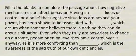 Fill in the blanks to complete the passage about how cognitive mechanisms can affect behavior. Having an _______ locus of control, or a belief that negative situations are beyond your power, has been shown to be associated with _________, which occurs when someone believes there is nothing they can do about a situation. Even when they truly are powerless to change an outcome, people often believe they have control over it anyway, as it is more comforting than __________, which is the awareness of the sad truth of our own deficiencies.