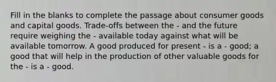 Fill in the blanks to complete the passage about consumer goods and capital goods. Trade-offs between the - and the future require weighing the - available today against what will be available tomorrow. A good produced for present - is a - good; a good that will help in the production of other valuable goods for the - is a - good.