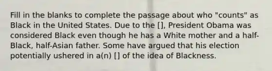 Fill in the blanks to complete the passage about who "counts" as Black in the United States. Due to the [], President Obama was considered Black even though he has a White mother and a half-Black, half-Asian father. Some have argued that his election potentially ushered in a(n) [] of the idea of Blackness.