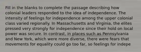 Fill in the blanks to complete the passage describing how colonial leaders responded to the idea of independence. The intensity of feelings for independence among the upper colonial class varied regionally. In Massachusetts and Virginia, the elites pressed very strongly for independence since their hold on local power was secure. In contrast, in places such as Pennsylvania and New York, which were more diverse, there were fears that movements for equality could go too far, so feelings for indepe