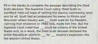 Fill in the blanks to complete the passage describing the Dred Scott decision: The Supreme Court ruling 'Dred Scott vs. Sandford' held out hope of settling the slavery controversy once and for all. Scott had accompanied his owner to Illinois and Wisconsin where slavery was ___ Scott sued for his freedom, claiming that residence on FREE SOIL made him free. But the Supreme Court ruled that ___ could be citizens of the United States and, as a result, the Dred Scott decision declared the entire Republican platform ___ for ___ slavery's expansion into the western United States.