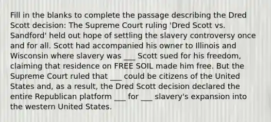 Fill in the blanks to complete the passage describing the Dred Scott decision: The Supreme Court ruling 'Dred Scott vs. Sandford' held out hope of settling the slavery controversy once and for all. Scott had accompanied his owner to Illinois and Wisconsin where slavery was ___ Scott sued for his freedom, claiming that residence on FREE SOIL made him free. But the Supreme Court ruled that ___ could be citizens of the United States and, as a result, the Dred Scott decision declared the entire Republican platform ___ for ___ slavery's expansion into the western United States.