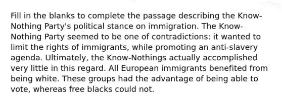 Fill in the blanks to complete the passage describing the Know-Nothing Party's political stance on immigration. The Know-Nothing Party seemed to be one of contradictions: it wanted to limit the rights of immigrants, while promoting an anti-slavery agenda. Ultimately, the Know-Nothings actually accomplished very little in this regard. All European immigrants benefited from being white. These groups had the advantage of being able to vote, whereas free blacks could not.