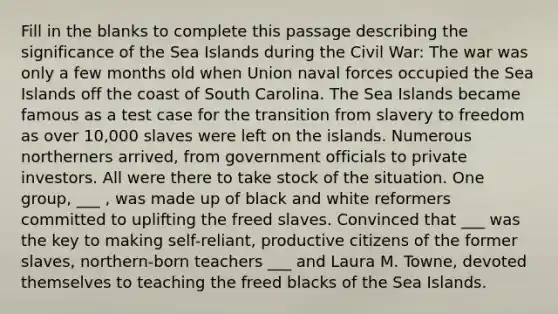 Fill in the blanks to complete this passage describing the significance of the Sea Islands during the Civil War: The war was only a few months old when Union naval forces occupied the Sea Islands off the coast of South Carolina. The Sea Islands became famous as a test case for the transition from slavery to freedom as over 10,000 slaves were left on the islands. Numerous northerners arrived, from government officials to private investors. All were there to take stock of the situation. One group, ___ , was made up of black and white reformers committed to uplifting the freed slaves. Convinced that ___ was the key to making self-reliant, productive citizens of the former slaves, northern-born teachers ___ and Laura M. Towne, devoted themselves to teaching the freed blacks of the Sea Islands.