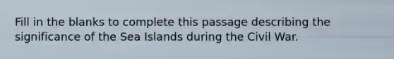 Fill in the blanks to complete this passage describing the significance of the Sea Islands during the Civil War.