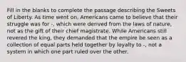 Fill in the blanks to complete the passage describing the Sweets of Liberty. As time went on, Americans came to believe that their struggle was for -, which were derived from the laws of nature, not as the gift of their chief magistrate. While Americans still revered the king, they demanded that the empire be seen as a collection of equal parts held together by loyalty to -, not a system in which one part ruled over the other.