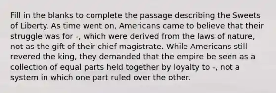 Fill in the blanks to complete the passage describing the Sweets of Liberty. As time went on, Americans came to believe that their struggle was for -, which were derived from the laws of nature, not as the gift of their chief magistrate. While Americans still revered the king, they demanded that the empire be seen as a collection of equal parts held together by loyalty to -, not a system in which one part ruled over the other.