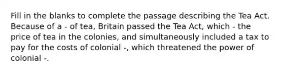 Fill in the blanks to complete the passage describing the Tea Act. Because of a - of tea, Britain passed the Tea Act, which - the price of tea in the colonies, and simultaneously included a tax to pay for the costs of colonial -, which threatened the power of colonial -.