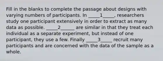 Fill in the blanks to complete the passage about designs with varying numbers of participants. In _____1_____, researchers study one participant extensively in order to extract as many data as possible. _____2______ are similar in that they treat each individual as a separate experiment, but instead of one participant, they use a few. Finally _____3_____ recruit many participants and are concerned with the data of the sample as a whole.