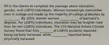 Fill in the blanks to complete the passage about education, gender, and LGBTQ individuals. Women increasingly outnumber men in college and made up the majority of college graduates by __________. By 2019, women earned ____________ of bachelor's degrees. For LGBTQ individuals, education may be tougher road than for non-LGBTQ individuals. The 219 National School Climate Survey found that fully ________ of LGBTQ students reported being verbally harassed, while __________ reported being physically harassed.