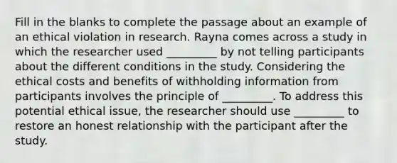 Fill in the blanks to complete the passage about an example of an ethical violation in research. Rayna comes across a study in which the researcher used _________ by not telling participants about the different conditions in the study. Considering the ethical costs and benefits of withholding information from participants involves the principle of _________. To address this potential ethical issue, the researcher should use _________ to restore an honest relationship with the participant after the study.