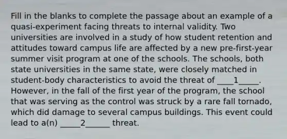 Fill in the blanks to complete the passage about an example of a quasi-experiment facing threats to internal validity. Two universities are involved in a study of how student retention and attitudes toward campus life are affected by a new pre-first-year summer visit program at one of the schools. The schools, both state universities in the same state, were closely matched in student-body characteristics to avoid the threat of ____1_____. However, in the fall of the first year of the program, the school that was serving as the control was struck by a rare fall tornado, which did damage to several campus buildings. This event could lead to a(n) _____2______ threat.