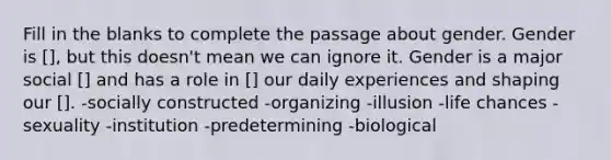 Fill in the blanks to complete the passage about gender. Gender is [], but this doesn't mean we can ignore it. Gender is a major social [] and has a role in [] our daily experiences and shaping our []. -socially constructed -organizing -illusion -life chances -sexuality -institution -predetermining -biological