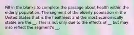 Fill in the blanks to complete the passage about health within the elderly population. The segment of the elderly population in the United States that is the healthiest and the most economically stable are the __. This is not only due to the effects of __ but may also reflect the segment's __.