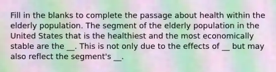 Fill in the blanks to complete the passage about health within the elderly population. The segment of the elderly population in the United States that is the healthiest and the most economically stable are the __. This is not only due to the effects of __ but may also reflect the segment's __.