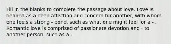 Fill in the blanks to complete the passage about love. Love is defined as a deep affection and concern for another, with whom one feels a strong - bond, such as what one might feel for a - . Romantic love is comprised of passionate devotion and - to another person, such as a -