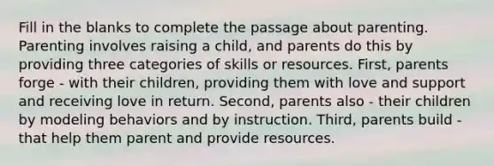 Fill in the blanks to complete the passage about parenting. Parenting involves raising a child, and parents do this by providing three categories of skills or resources. First, parents forge - with their children, providing them with love and support and receiving love in return. Second, parents also - their children by modeling behaviors and by instruction. Third, parents build - that help them parent and provide resources.