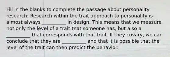 Fill in the blanks to complete the passage about personality research: Research within the trait approach to personality is almost always __________ in design. This means that we measure not only the level of a trait that someone has, but also a __________ that corresponds with that trait. If they covary, we can conclude that they are __________ and that it is possible that the level of the trait can then predict the behavior.