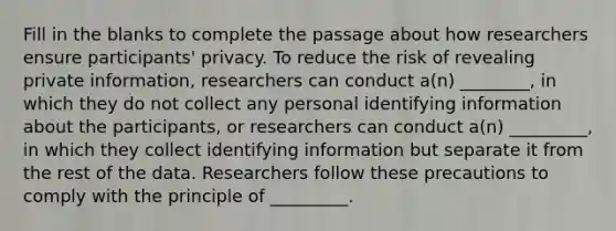 Fill in the blanks to complete the passage about how researchers ensure participants' privacy. To reduce the risk of revealing private information, researchers can conduct a(n) ________, in which they do not collect any personal identifying information about the participants, or researchers can conduct a(n) _________, in which they collect identifying information but separate it from the rest of the data. Researchers follow these precautions to comply with the principle of _________.