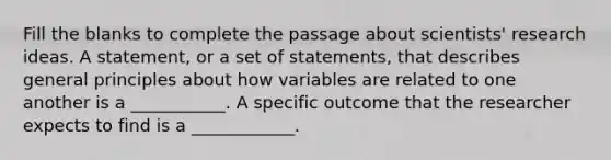 Fill the blanks to complete the passage about scientists' research ideas. A statement, or a set of statements, that describes general principles about how variables are related to one another is a ___________. A specific outcome that the researcher expects to find is a ____________.