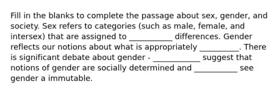 Fill in the blanks to complete the passage about sex, gender, and society. Sex refers to categories (such as male, female, and intersex) that are assigned to ___________ differences. Gender reflects our notions about what is appropriately __________. There is significant debate about gender - ____________ suggest that notions of gender are socially determined and ___________ see gender a immutable.