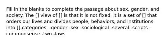 Fill in the blanks to complete the passage about sex, gender, and society. The [] view of [] is that it is not fixed. It is a set of [] that orders our lives and divides people, behaviors, and institutions into [] categories. -gender -sex -sociological -several -scripts -commonsense -two -laws