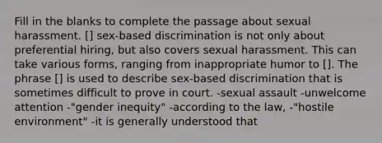 Fill in the blanks to complete the passage about sexual harassment. [] sex-based discrimination is not only about preferential hiring, but also covers sexual harassment. This can take various forms, ranging from inappropriate humor to []. The phrase [] is used to describe sex-based discrimination that is sometimes difficult to prove in court. -sexual assault -unwelcome attention -"gender inequity" -according to the law, -"hostile environment" -it is generally understood that