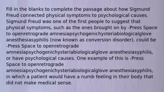 Fill in the blanks to complete the passage about how Sigmund Freud connected physical symptoms to psychological causes. Sigmund Freud was one of the first people to suggest that physical symptoms, such as the ones brought on by -Press Space to openretrograde amnesiapsychogenichysteriabiologicalglove anesthesiasyphilis (now known as conversion disorder), could be -Press Space to openretrograde amnesiapsychogenichysteriabiologicalglove anesthesiasyphilis, or have psychological causes. One example of this is -Press Space to openretrograde amnesiapsychogenichysteriabiologicalglove anesthesiasyphilis, in which a patient would have a numb feeling in their body that did not make medical sense.